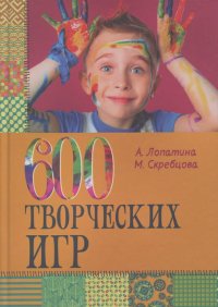 Александра Лопатина, Мария Скребцова - 600 творческих игр для больших и маленьких