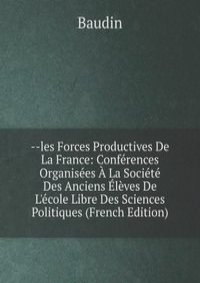 --les Forces Productives De La France: Conferences Organisees A La Societe Des Anciens Eleves De L'ecole Libre Des Sciences Politiques (French Edition)