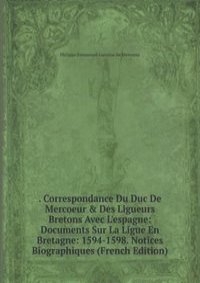 . Correspondance Du Duc De Mercoeur & Des Ligueurs Bretons Avec L'espagne: Documents Sur La Ligue En Bretagne: 1594-1598. Notices Biographiques (French Edition)