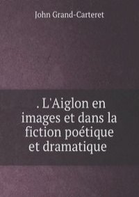 . L'Aiglon en images et dans la fiction poetique et dramatique .