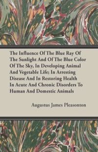 The Influence Of The Blue Ray Of The Sunlight And Of The Blue Color Of The Sky, In Developing Animal And Vegetable Life; In Arresting Disease And In Restoring Health In Acute And Chronic Disorders To Human And Domestic Animals