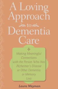 A Loving Approach to Dementia Care – Making Meaningful Connections with the Person Who Has Alzheimer?s Disease or Other Dementia or Memory
