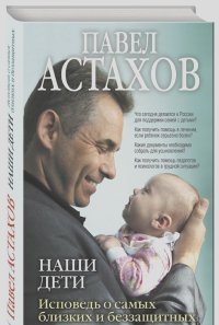 Павел Астахов - Наши дети. Исповедь о самых близких и беззащитных