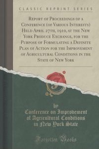 Report of Proceedings of a Conference (of Various Interests) Held April 27th, 1910, at the New York Produce Exchange, for the Purpose of Formulating a Definite Plan of Action for the Improvement of Agricultural Conditions in the State of New York