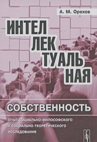 Андрей Орехов - Интеллектуальная собственность. Опыт социально-философского и социально-теоретического исследования