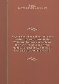 Keyes's hand-book of northern and western pleasure travel to the White and Franconia mountains, the northern lakes and rivers, Montreal and Quebec, and the St. Lawrence and Saguenay rivers