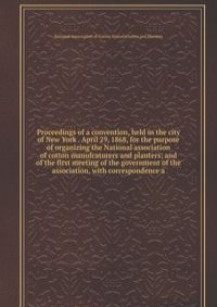 Proceedings of a convention, held in the city of New York . April 29, 1868, for the purpose of organizing the National association of cotton manufcaturers and planters; and of the first meeting of the government of the association, with correspondenc