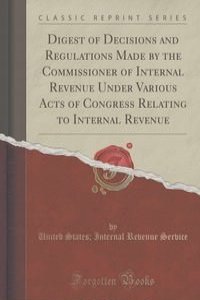 Digest of Decisions and Regulations Made by the Commissioner of Internal Revenue Under Various Acts of Congress Relating to Internal Revenue (Classic Reprint)