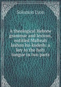 A theological Hebrew grammar and lexicon, entitled Mafteah lashon ha-kodesh: a key to the holy tongue in two parts
