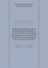 Registrum Cartarum Ecclesie Sancti Egidii de Edinburgh. A series of charters and original documents connected with the church of St. Giles, Edinburgh. M.CCC.XLIV.-M.D.LXVII