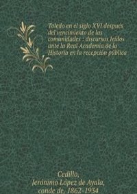 Toledo en el siglo XVI despues del vencimiento de las comunidades : discursos leidos ante la Real Academia de la Historia en la recepcion publica