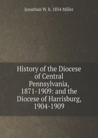 History of the Diocese of Central Pennsylvania, 1871-1909: and the Diocese of Harrisburg, 1904-1909