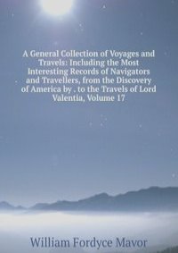 A General Collection of Voyages and Travels: Including the Most Interesting Records of Navigators and Travellers, from the Discovery of America by . to the Travels of Lord Valentia, Volume 17