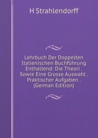 Lehrbuch Der Doppelten Italienischen Buchfuhrung Enthaltend: Die Theori . Sowie Eine Grosse Auswahl . Praktischer Aufgaben . (German Edition)
