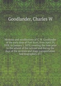 Memoirs and recollections of C. W. Goodlander of the early days of Fort Scott, from April 29, 1858, to January 1, 1870, covering the time prior to the advent of the railroad and during the days of the ox-team and stage transportation. And biographies