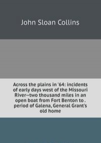 Across the plains in '64: incidents of early days west of the Missouri River--two thousand miles in an open boat from Fort Benton to . period of Galena, General Grant's old home