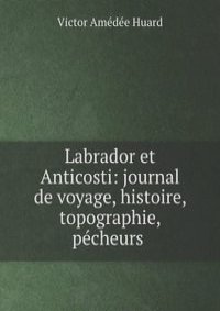 Labrador et Anticosti: journal de voyage, histoire, topographie, pecheurs .
