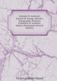 Labrador Et Anticosti: Journal De Voyage, Histoire, Topographie, Pecheurs Canadiens Et Acadiens, Indiens Montagnais (French Edition)