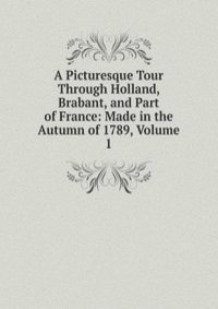 A Picturesque Tour Through Holland, Brabant, and Part of France: Made in the Autumn of 1789, Volume 1