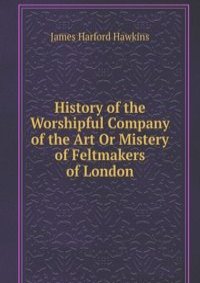 History of the Worshipful Company of the Art Or Mistery of Feltmakers of London