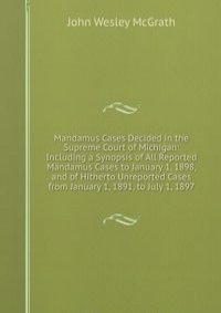 Mandamus Cases Decided in the Supreme Court of Michigan: Including a Synopsis of All Reported Mandamus Cases to January 1, 1898, and of Hitherto Unreported Cases from January 1, 1891, to July 1, 1897