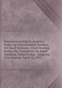 Entrepreneurship In America: Reducing Governmental Burdens On Small Business : Field Hearing Before The Committee On Small Business, United States . Congress, First Session, April 12, 1995
