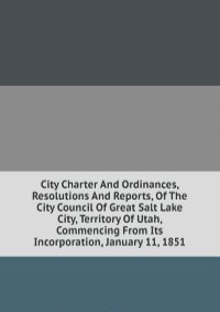 City Charter And Ordinances, Resolutions And Reports, Of The City Council Of Great Salt Lake City, Territory Of Utah, Commencing From Its Incorporation, January 11, 1851