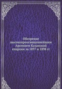 Обозрение высокопреосвященнейшим Арсением Казанской епархии за 1897 и 1898 гг.