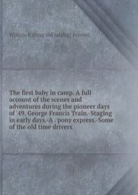 The first baby in camp. A full account of the scenes and adventures during the pioneer days of '49. George Francis Train.-Staging in early days.-A . pony express.-Some of the old time drivers