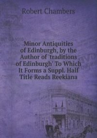 Minor Antiquities of Edinburgh, by the Author of 'traditions of Edinburgh' To Which It Forms a Suppl. Half Title Reads Reekiana.
