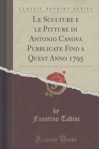 Le Sculture e le Pitture di Antonio Canova Pubblicate Fino a Quest Anno 1795 (Classic Reprint)