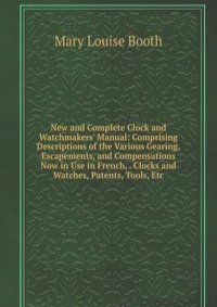 New and Complete Clock and Watchmakers' Manual: Comprising Descriptions of the Various Gearing, Escapements, and Compensations Now in Use in French, . Clocks and Watches, Patents, Tools, Etc