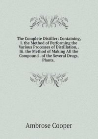 The Complete Distiller: Containing, I. the Method of Performing the Various Processes of Distillation, . Iii. the Method of Making All the Compound . of the Several Drugs, Plants, .