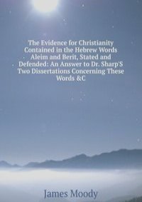 The Evidence for Christianity Contained in the Hebrew Words Aleim and Berit, Stated and Defended: An Answer to Dr. Sharp'S Two Dissertations Concerning These Words &C