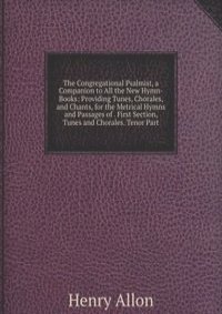 The Congregational Psalmist, a Companion to All the New Hymn-Books: Providing Tunes, Chorales, and Chants, for the Metrical Hymns and Passages of . First Section, Tunes and Chorales. Tenor Part