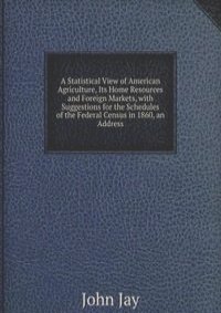 A Statistical View of American Agriculture, Its Home Resources and Foreign Markets, with Suggestions for the Schedules of the Federal Census in 1860, an Address