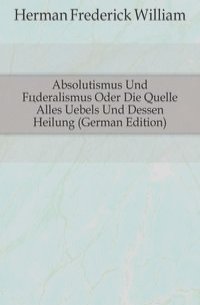 Absolutismus Und Foderalismus Oder Die Quelle Alles Uebels Und Dessen Heilung (German Edition)
