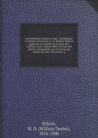 An elementary treatise on logic ; including pt. I. Analysis of formulae. pt. II. Method. With an appendix of examples for analysis and criticism. And a copious index of terms and subjects. Designed for use of schools and colleges as well as for priva