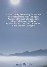 A New Theory, Accounting for the Dip of the Magnetic Needle: Being an Analysis of Terrestrial Magnetism, with a Solution of the Lines of Variation and . and an Explanation of the Nature of a Magnet