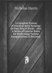 A Complete System of Practical Book Keeping: In Four Sets of Books . Also a Series of Concise Rules for Performing Various Computations in Business .
