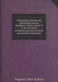 Alternating currents and alternating current machinery; being volume II of the text-book on electromagnetism and the construction of dynamos