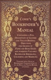 Cowie's Bookbinder's Manual - Containing a Full Description of Leather and Vellum Binding; Directions for Gilding of Paper and Book Edges and numerous Valuable Recipes for Sprinkling, Colouring and Marbling; Together with a Scale of Bookbinders' Char