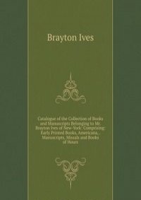 Catalogue of the Collection of Books and Manuscripts Belonging to Mr. Brayton Ives of New-York: Comprising: Early Printed Books, Americana, . Manuscripts, Missals and Books of Hours