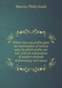 Where have my profits gone An examination of various ways by which profits are lost; with an explanation of modern methods of preventing such losses