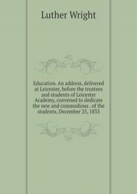 Education. An address, delivered at Leicester, before the trustees and students of Leicester Academy, convened to dedicate the new and commodious . of the students, December 25, 1833