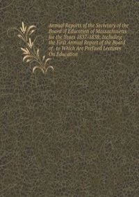 Annual Reports of the Secretary of the Board of Education of Massachusetts for the Years 1837-1838: Including the First Annual Report of the Board of . to Which Are Prefixed Lectures On Education