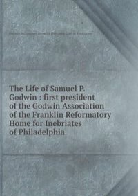 The Life of Samuel P. Godwin : first president of the Godwin Association of the Franklin Reformatory Home for Inebriates of Philadelphia