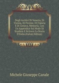 Degli Archivi Di Venezia, Di Vienna, Di Firenze, Di Francia E Di Genova, Memoria, Con Un Appendice Sul Modo Di Studiare E Scrivere La Storia D'Italia (Italian Edition)