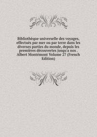 Bibliotheque universelle des voyages, effectues par mer ou par terre dans les diverses parties du monde, depuis les premieres decouvertes jusqu'a nos . Albert Montemont Volume 27 (French Edition)