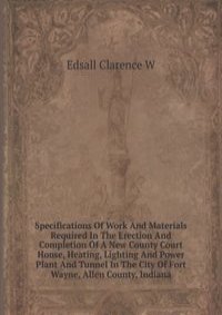 Specifications Of Work And Materials Required In The Erection And Completion Of A New County Court House, Heating, Lighting And Power Plant And Tunnel In The City Of Fort Wayne, Allen County, Indiana